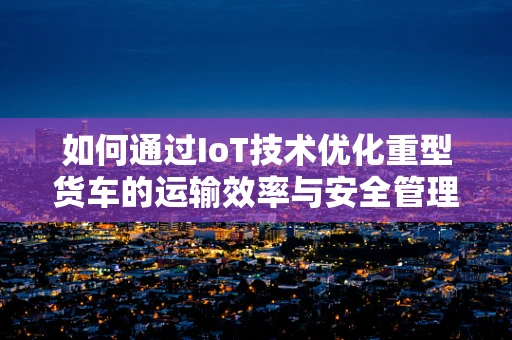 如何通过IoT技术优化重型货车的运输效率与安全管理？