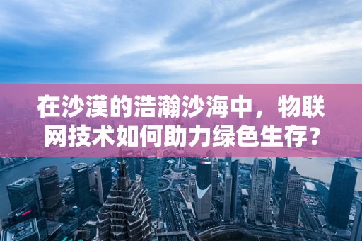 在沙漠的浩瀚沙海中，物联网技术如何助力绿色生存？