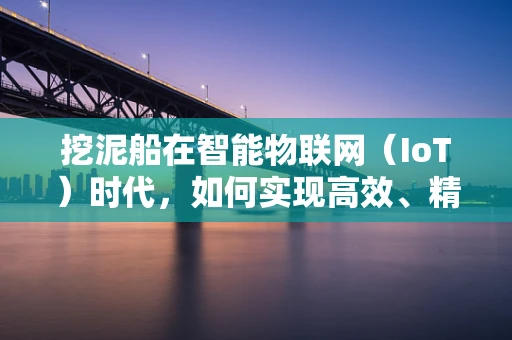 挖泥船在智能物联网（IoT）时代，如何实现高效、精准的作业管理？