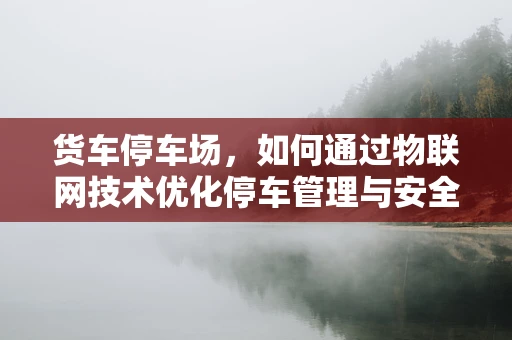 货车停车场，如何通过物联网技术优化停车管理与安全？