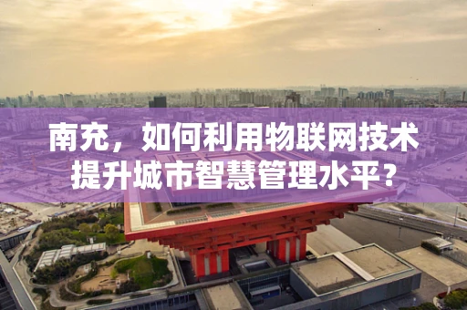 南充，如何利用物联网技术提升城市智慧管理水平？