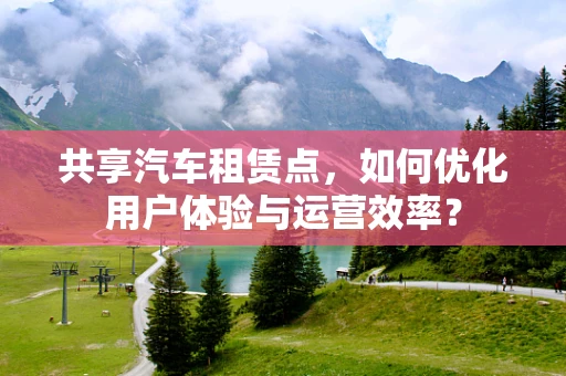 共享汽车租赁点，如何优化用户体验与运营效率？