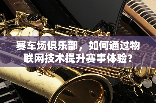 赛车场俱乐部，如何通过物联网技术提升赛事体验？
