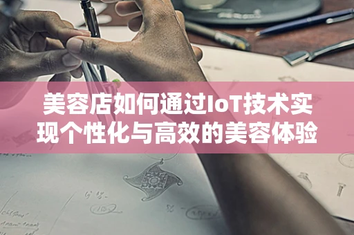 美容店如何通过IoT技术实现个性化与高效的美容体验？