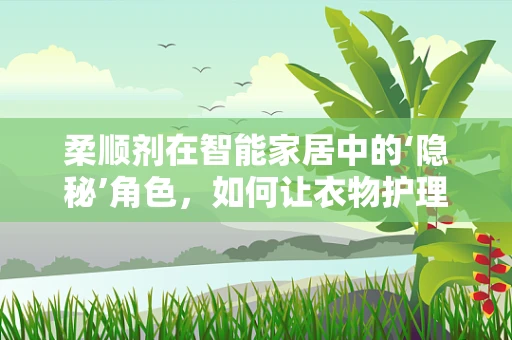 柔顺剂在智能家居中的‘隐秘’角色，如何让衣物护理更智能、更环保？