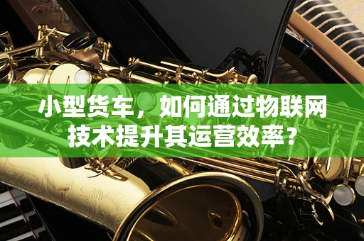 小型货车，如何通过物联网技术提升其运营效率？