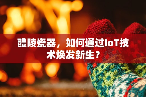 醴陵瓷器，如何通过IoT技术焕发新生？