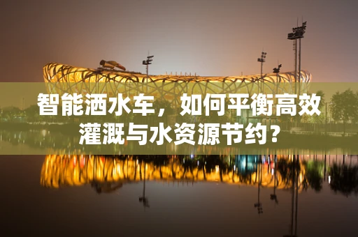 智能洒水车，如何平衡高效灌溉与水资源节约？