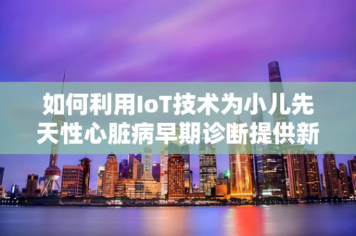 如何利用IoT技术为小儿先天性心脏病早期诊断提供新思路？