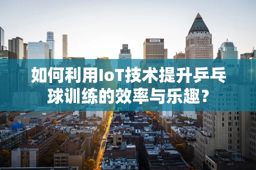 如何利用IoT技术提升乒乓球训练的效率与乐趣？