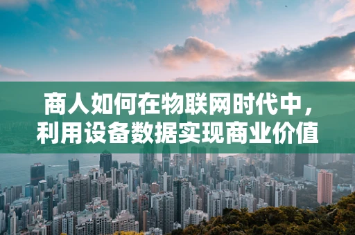 商人如何在物联网时代中，利用设备数据实现商业价值最大化？