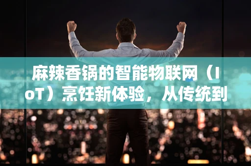 麻辣香锅的智能物联网（IoT）烹饪新体验，从传统到未来的味觉革命？