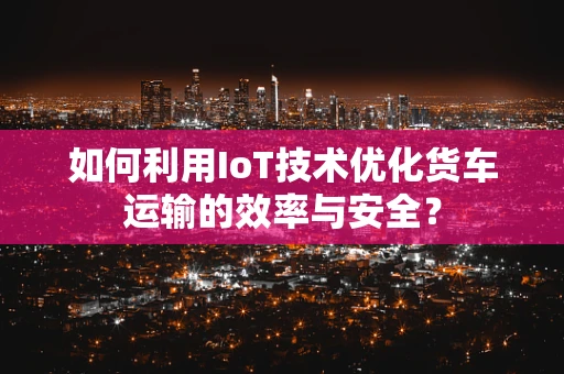 如何利用IoT技术优化货车运输的效率与安全？