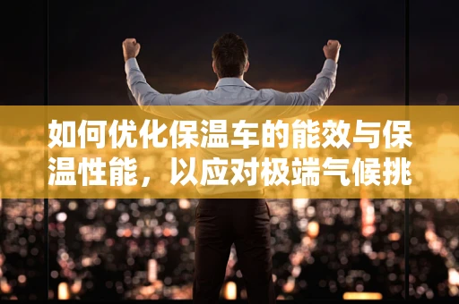 如何优化保温车的能效与保温性能，以应对极端气候挑战？
