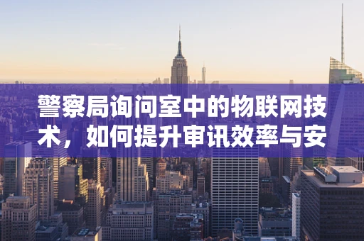 警察局询问室中的物联网技术，如何提升审讯效率与安全？