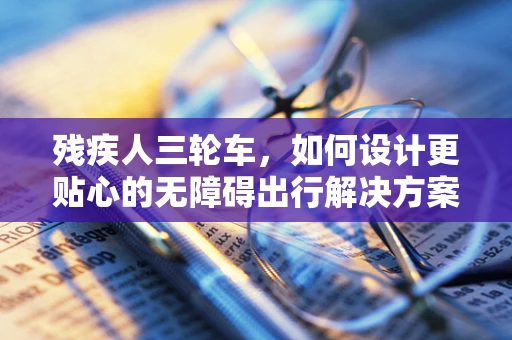 残疾人三轮车，如何设计更贴心的无障碍出行解决方案？
