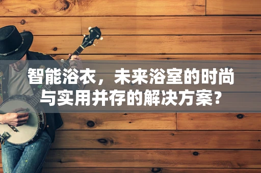 智能浴衣，未来浴室的时尚与实用并存的解决方案？