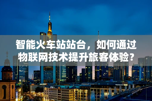 智能火车站站台，如何通过物联网技术提升旅客体验？