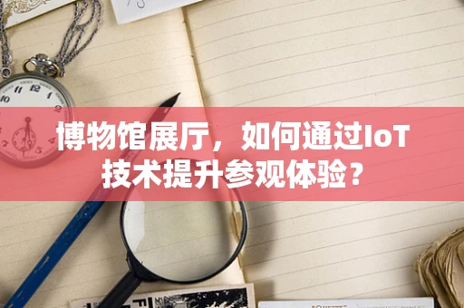 博物馆展厅，如何通过IoT技术提升参观体验？