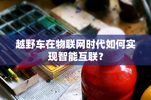 越野车在物联网时代如何实现智能互联？