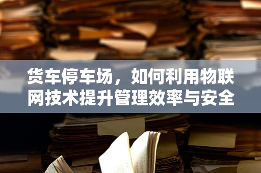 货车停车场，如何利用物联网技术提升管理效率与安全？