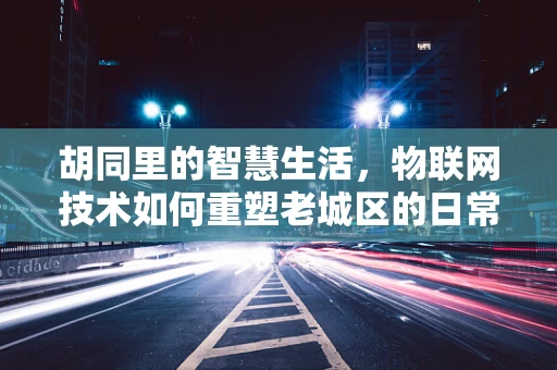 胡同里的智慧生活，物联网技术如何重塑老城区的日常？