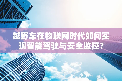 越野车在物联网时代如何实现智能驾驶与安全监控？