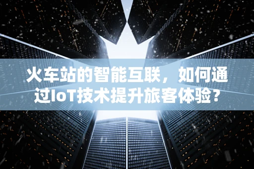 火车站的智能互联，如何通过IoT技术提升旅客体验？