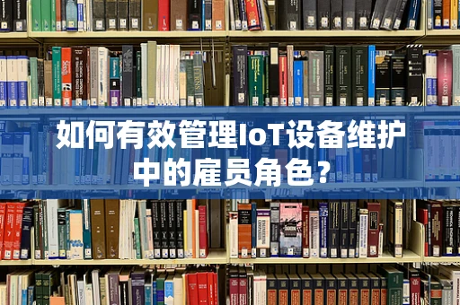 如何有效管理IoT设备维护中的雇员角色？