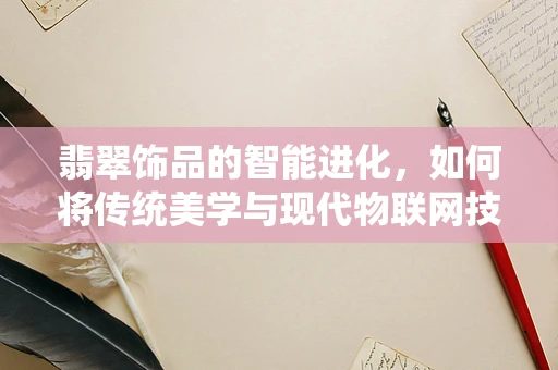 翡翠饰品的智能进化，如何将传统美学与现代物联网技术融合？