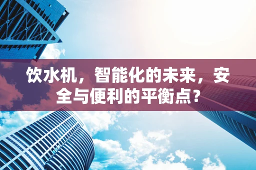 饮水机，智能化的未来，安全与便利的平衡点？