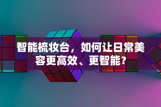 智能梳妆台，如何让日常美容更高效、更智能？