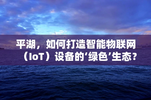 平湖，如何打造智能物联网（IoT）设备的‘绿色’生态？