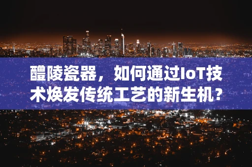 醴陵瓷器，如何通过IoT技术焕发传统工艺的新生机？
