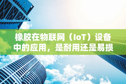 橡胶在物联网（IoT）设备中的应用，是耐用还是易损？