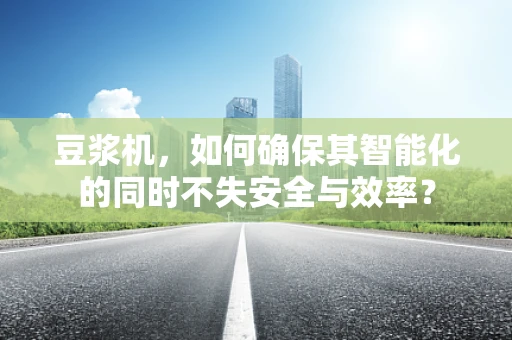 豆浆机，如何确保其智能化的同时不失安全与效率？