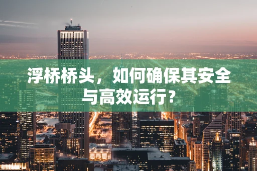 浮桥桥头，如何确保其安全与高效运行？