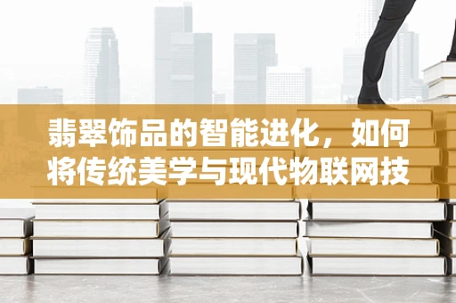 翡翠饰品的智能进化，如何将传统美学与现代物联网技术融合？