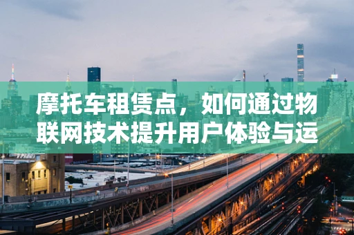 摩托车租赁点，如何通过物联网技术提升用户体验与运营效率？