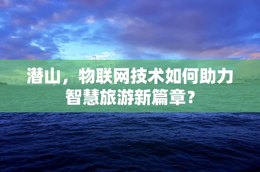潜山，物联网技术如何助力智慧旅游新篇章？