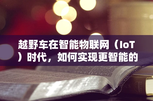 越野车在智能物联网（IoT）时代，如何实现更智能的越野体验？