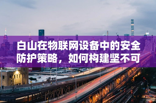 白山在物联网设备中的安全防护策略，如何构建坚不可摧的防线？