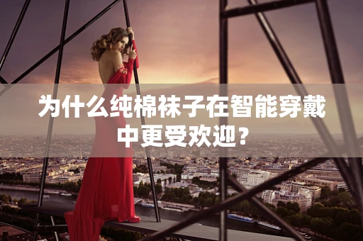 为什么纯棉袜子在智能穿戴中更受欢迎？