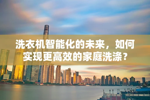 洗衣机智能化的未来，如何实现更高效的家庭洗涤？