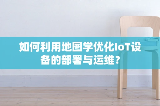 如何利用地图学优化IoT设备的部署与运维？