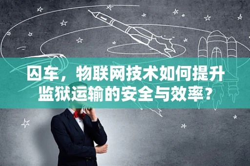 囚车，物联网技术如何提升监狱运输的安全与效率？