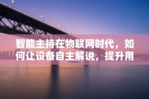 智能主持在物联网时代，如何让设备自主解说，提升用户体验？