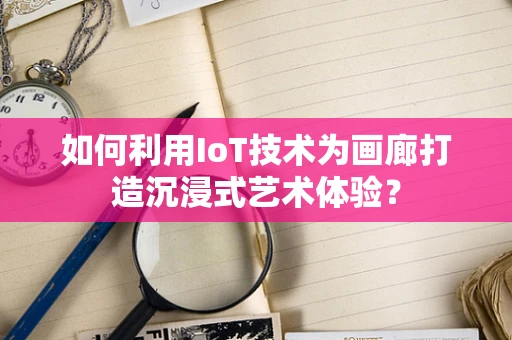 如何利用IoT技术为画廊打造沉浸式艺术体验？