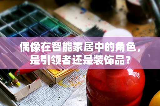 偶像在智能家居中的角色，是引领者还是装饰品？