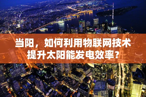 当阳，如何利用物联网技术提升太阳能发电效率？